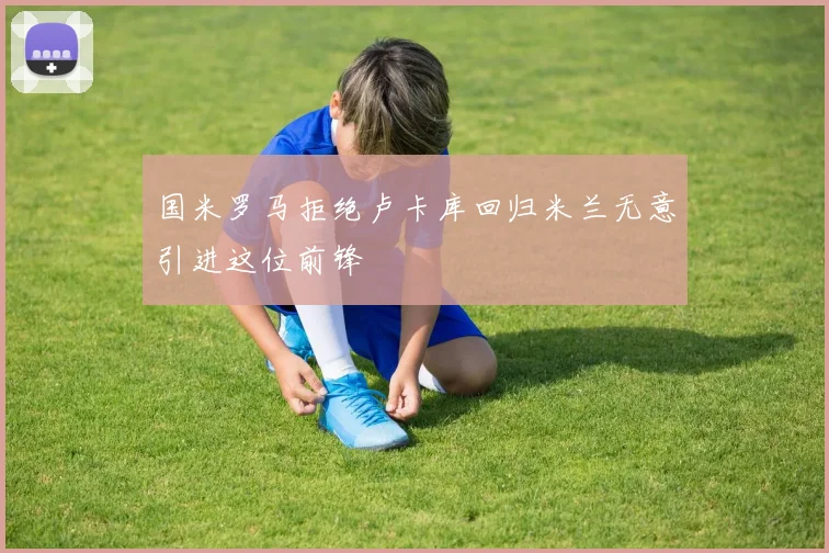 国米罗马拒绝卢卡库回归米兰无意引进这位前锋