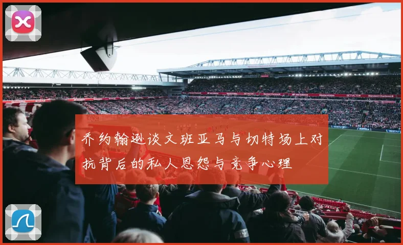 乔约翰逊谈文班亚马与切特场上对抗背后的私人恩怨与竞争心理