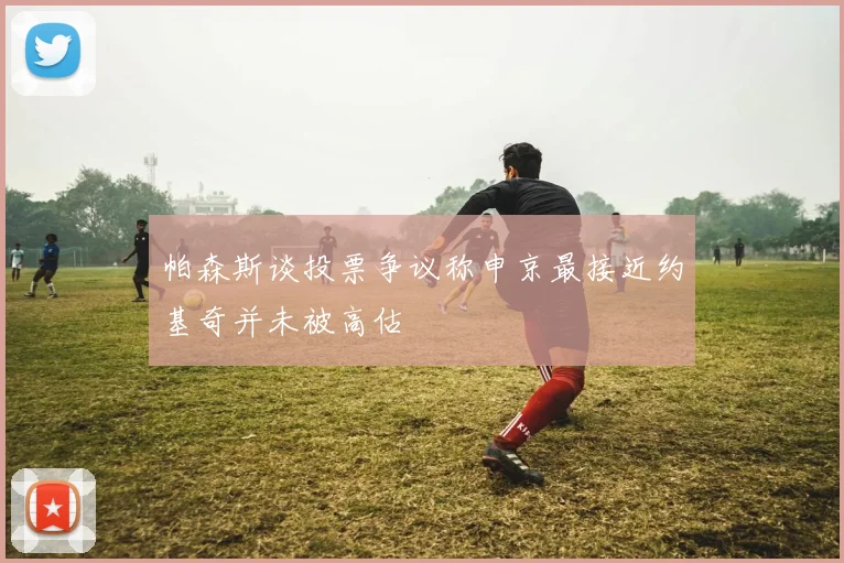帕森斯谈投票争议称申京最接近约基奇并未被高估