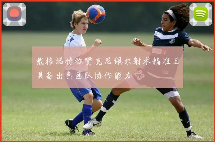 戴格诺特称赞克尼佩尔射术精准且具备出色团队协作能力