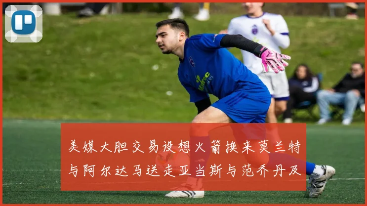 美媒大胆交易设想火箭换来莫兰特与阿尔达马送走亚当斯与范乔丹及两个选秀权