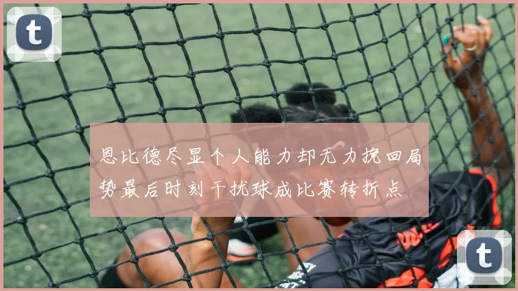 恩比德尽显个人能力却无力挽回局势最后时刻干扰球成比赛转折点
