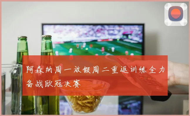 阿森纳周一放假周二重返训练全力备战欧冠决赛