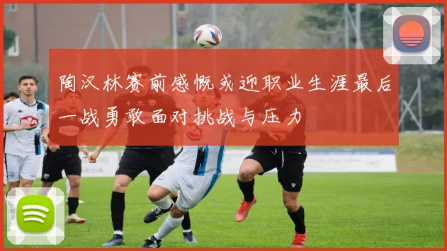 陶汉林赛前感慨或迎职业生涯最后一战勇敢面对挑战与压力