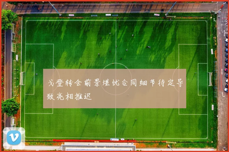 戈登转会前景堪忧合同细节待定导致亮相推迟