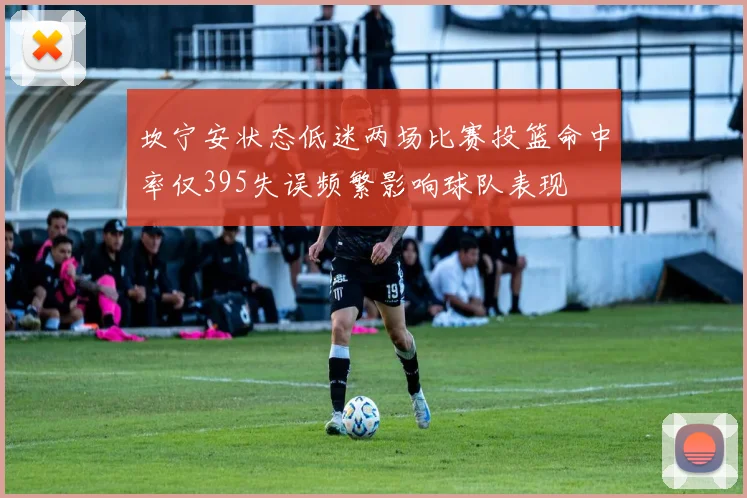 坎宁安状态低迷两场比赛投篮命中率仅395失误频繁影响球队表现