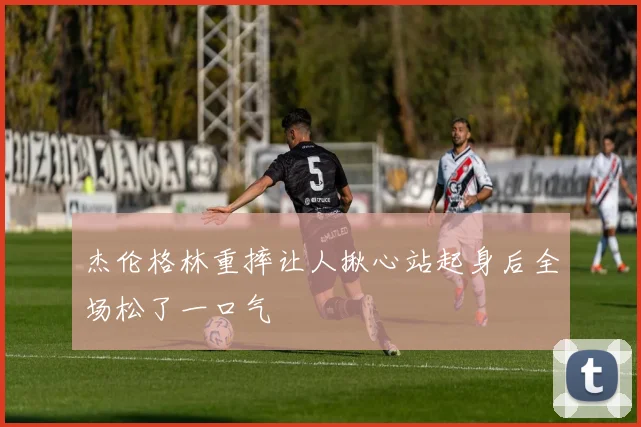 杰伦格林重摔让人揪心站起身后全场松了一口气